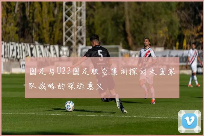 国足与U23国足联合集训探讨大国家队战略的深远意义