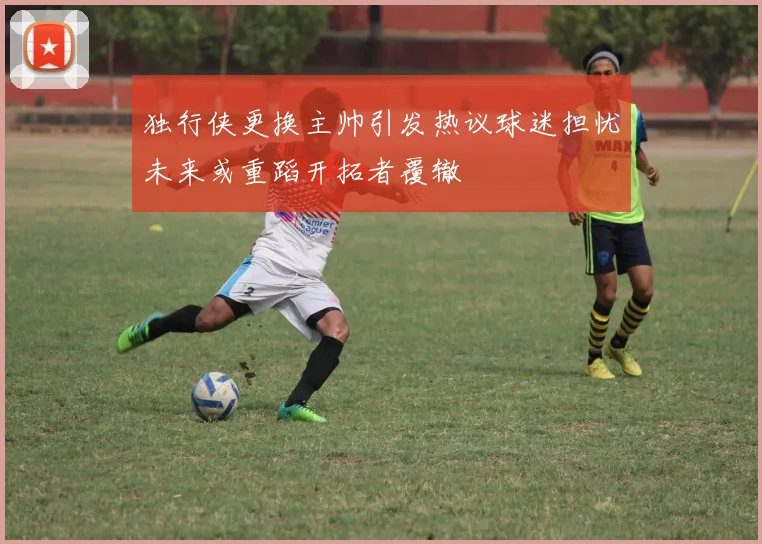 独行侠更换主帅引发热议球迷担忧未来或重蹈开拓者覆辙