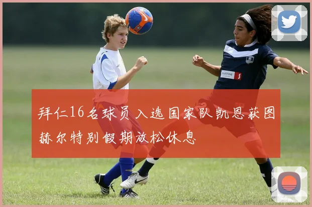 拜仁16名球员入选国家队凯恩获图赫尔特别假期放松休息