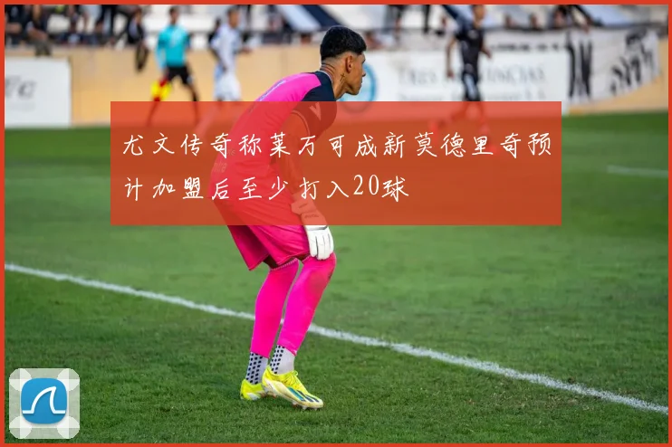 尤文传奇称莱万可成新莫德里奇预计加盟后至少打入20球