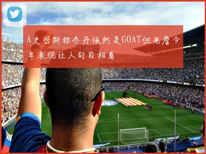 A史密斯称乔丹依然是GOAT但老詹今年表现让人刮目相看