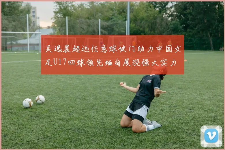 吴逸晨超远任意球破门助力中国女足U17四球领先缅甸展现强大实力