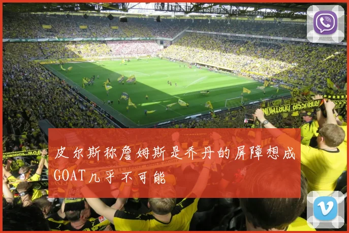 皮尔斯称詹姆斯是乔丹的屏障想成GOAT几乎不可能