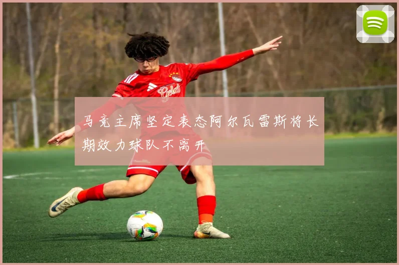 马竞主席坚定表态阿尔瓦雷斯将长期效力球队不离开