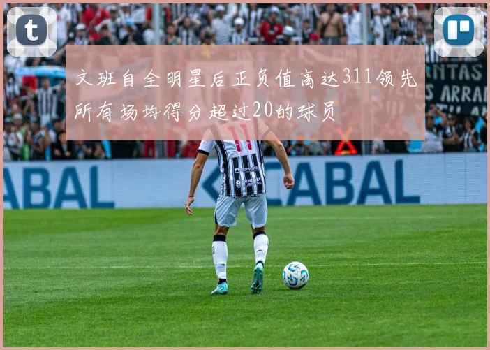 文班自全明星后正负值高达311领先所有场均得分超过20的球员