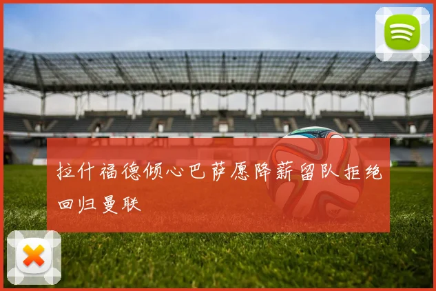 拉什福德倾心巴萨愿降薪留队拒绝回归曼联