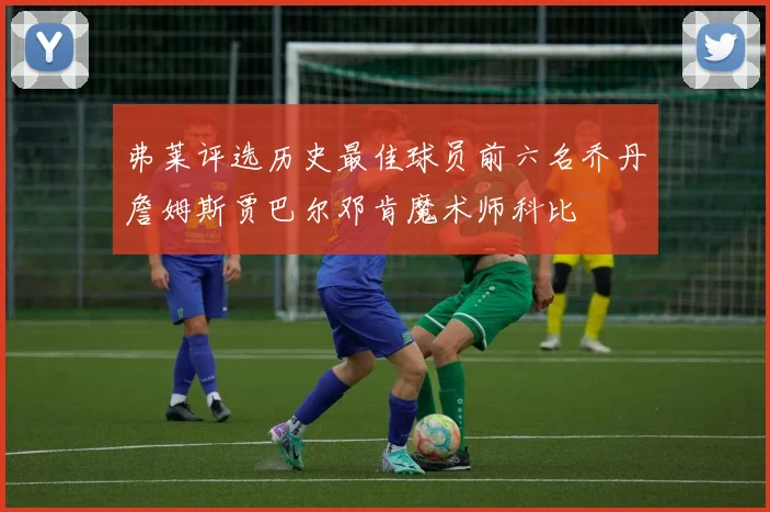 弗莱评选历史最佳球员前六名乔丹詹姆斯贾巴尔邓肯魔术师科比