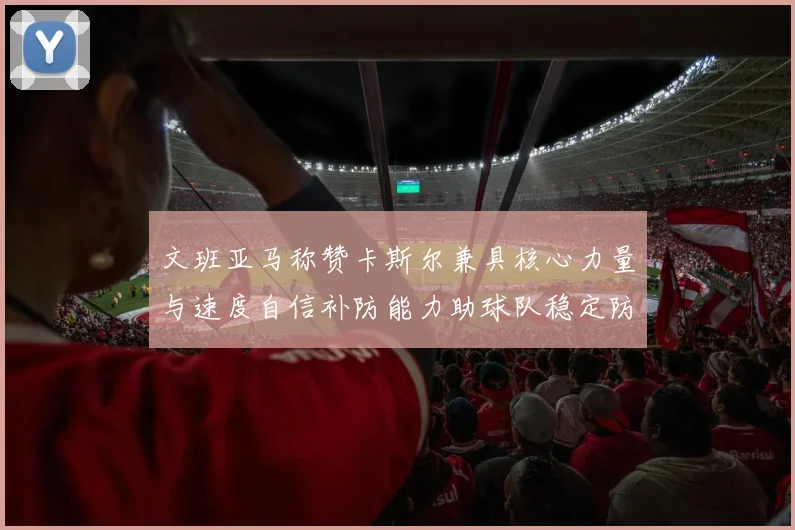 文班亚马称赞卡斯尔兼具核心力量与速度自信补防能力助球队稳定防线
