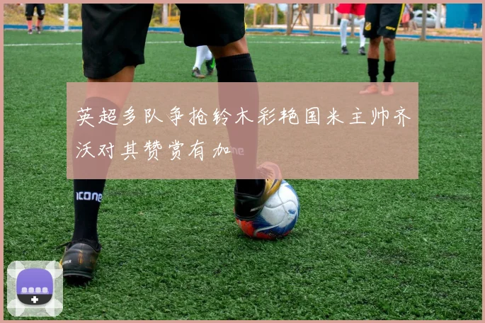 英超多队争抢铃木彩艳国米主帅齐沃对其赞赏有加