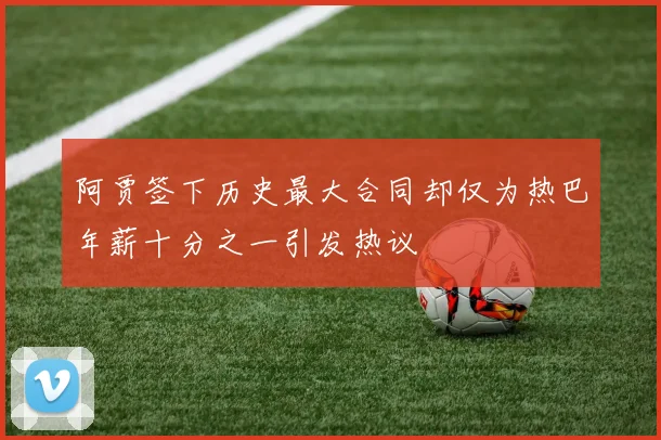 阿贾签下历史最大合同却仅为热巴年薪十分之一引发热议
