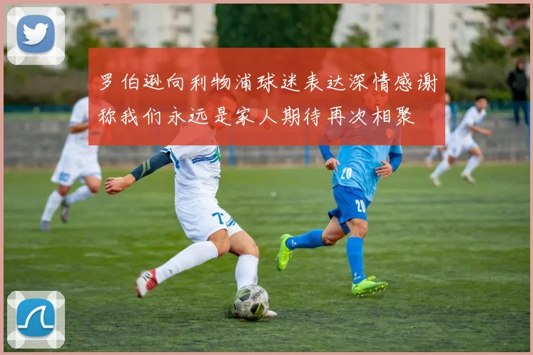 罗伯逊向利物浦球迷表达深情感谢称我们永远是家人期待再次相聚