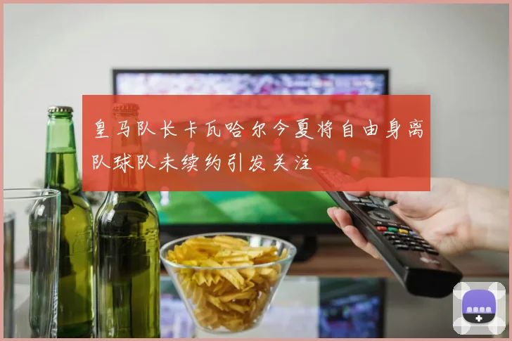 皇马队长卡瓦哈尔今夏将自由身离队球队未续约引发关注