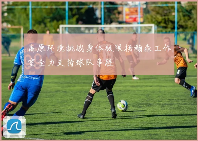 高原环境挑战身体极限杨瀚森工作室全力支持球队争胜