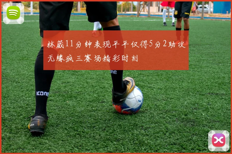 林葳11分钟表现平平仅得5分2助攻无缘疯三赛场精彩时刻