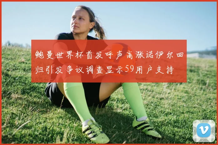 鲍曼世界杯首发呼声高涨诺伊尔回归引发争议调查显示59用户支持