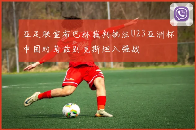 亚足联宣布巴林裁判执法U23亚洲杯中国对乌兹别克斯坦八强战