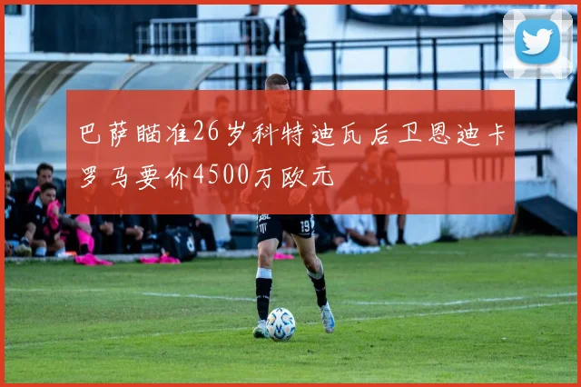 巴萨瞄准26岁科特迪瓦后卫恩迪卡罗马要价4500万欧元