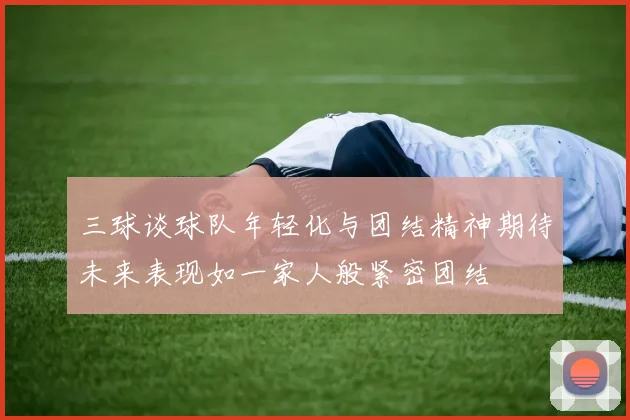 三球谈球队年轻化与团结精神期待未来表现如一家人般紧密团结