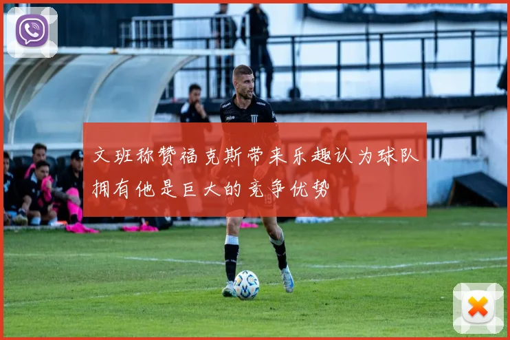 文班称赞福克斯带来乐趣认为球队拥有他是巨大的竞争优势