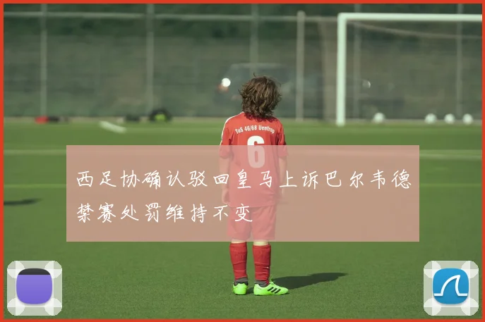 西足协确认驳回皇马上诉巴尔韦德禁赛处罚维持不变