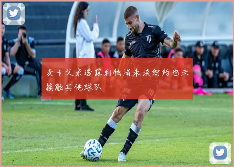 麦卡父亲透露利物浦未谈续约也未接触其他球队