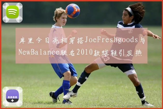 库里今日亮相穿搭JoeFreshgoods与NewBalance联名2010款球鞋引发热议