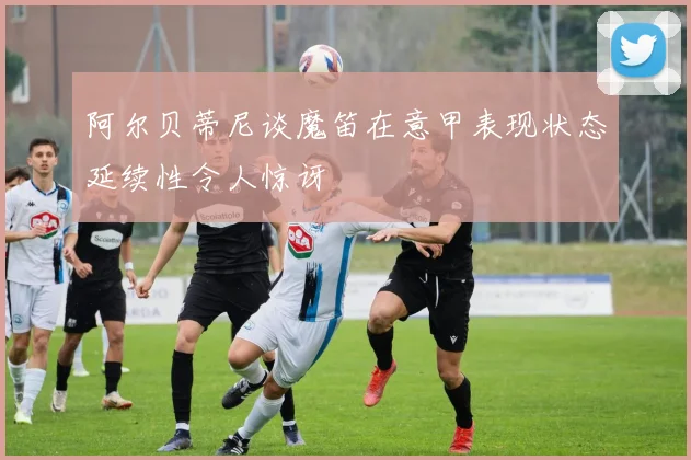 阿尔贝蒂尼谈魔笛在意甲表现状态延续性令人惊讶