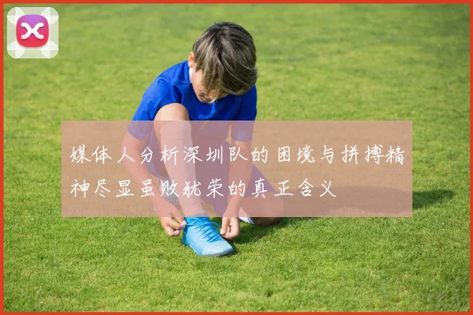 媒体人分析深圳队的困境与拼搏精神尽显虽败犹荣的真正含义
