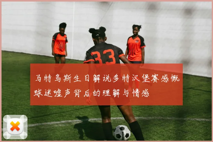 马特乌斯生日解说多特汉堡赛感慨球迷嘘声背后的理解与情感
