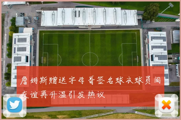 詹姆斯赠送字母哥签名球衣球员间友谊再升温引发热议