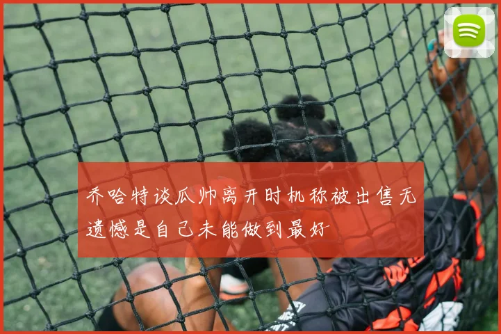 乔哈特谈瓜帅离开时机称被出售无遗憾是自己未能做到最好
