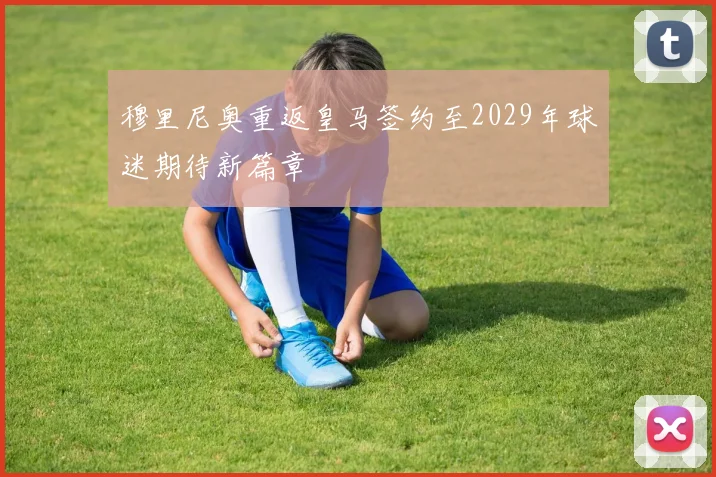 穆里尼奥重返皇马签约至2029年球迷期待新篇章